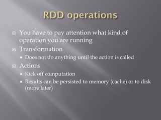  You have to pay attention what kind of
operation you are running
 Transformation
 Does not do anything until the action is called
 Actions
 Kick off computation
 Results can be persisted to memory (cache) or to disk
(more later)
 