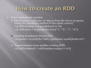  Three methods for creation
 Distributing a collection of objects from the driver program
(using the parallelize method of the spark context)
val rddNumbers = sc.parallelize(1 to 10)
val rddLetters = sc.parallelize (List(“a”, “b”, “c”, “d”))
 Loading an external dataset (file)
val quotes = sc.textFile("hdfs:/sparkdata/sparkQuotes.txt")
 Transformation from another existing RDD
val rddNumbers2 = rddNumbers.map(x=> x+1)
 