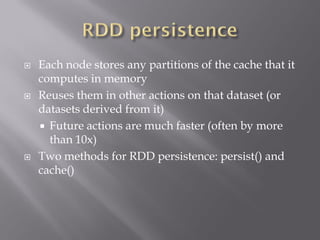  Each node stores any partitions of the cache that it
computes in memory
 Reuses them in other actions on that dataset (or
datasets derived from it)
 Future actions are much faster (often by more
than 10x)
 Two methods for RDD persistence: persist() and
cache()
 