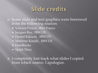  Some slide and text graphics were borrowed
from the following sources
 Vincent Poncet, IBM France
 Jacques Roy, IBM US
 Daniel Kikuchi , IBM US
 Mokhtar Kandil , IBM US
 DataBricks
 Spark Docs
 I completely lost track what slides I copied
from which source. I apologize.
 