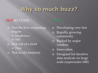 NOT SO GOOD GOOD
 Not the first computing
engine
 MapReduce
 MPI
 Not one of a kind
 Flink
 Not so old (mature)
 Developing very fast
 Rapidly growing
community
 Backed by major
vendors
 Innovation
 Designed for iterative
data analysis on large
scale (supersedes MR)
 