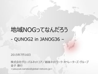 地域NOGってなんだろう
- QUNOG2 in JANOG36 –
2015年7月16日
株式会社グローバルネットコア／越後ネットワーク・オペレーターズ・グループ
金子 康行
<yasuyuki.kaneko@global-netcore.jp>
 