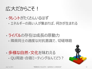 広大だからこそ！
• タレントがたくさんいるはず
• エネルギーの高い人が集まれば、何かが生まれる
• ライバルの存在は成長の原動力
• 隣県同士の適度な対抗意識で、切磋琢磨
• 多様な自然・文化を味わえる
• QU周遊・合宿ミーティングなんてどう？
July 16, 2015 "地域NOGってなんだろう - QUNOG2 in JANOG36" 14
 