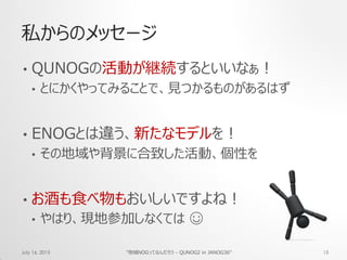 私からのメッセージ
• QUNOGの活動が継続するといいなぁ！
• とにかくやってみることで、見つかるものがあるはず
• ENOGとは違う、新たなモデルを！
• その地域や背景に合致した活動、個性を
• お酒も食べ物もおいしいですよね！
• やはり、現地参加しなくては ☺
July 16, 2015 "地域NOGってなんだろう - QUNOG2 in JANOG36" 15
 