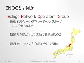 ENOGとは何か
• Echigo Network Operators’ Group
• 越後ネットワーク・オペレーターズ・グループ
• http://enog.jp/
• 新潟県を拠点として活動する地域NOG
• 隔月でミーティング（勉強会）を開催
July 16, 2015 "地域NOGってなんだろう - QUNOG2 in JANOG36" 3
 