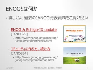 ENOGとは何か
• 詳しくは、過去のJANOG発表資料をご覧ください
• ENOG & Echigo-IX update
[JANOG29]
• http://www.janog.gr.jp/meeting/
janog29/program/enog.html
• コミュニティの作り方、続け方
[JANOG34]
• http://www.janog.gr.jp/meeting/
janog34/program/comop.html
July 16, 2015 "地域NOGってなんだろう - QUNOG2 in JANOG36" 4
 