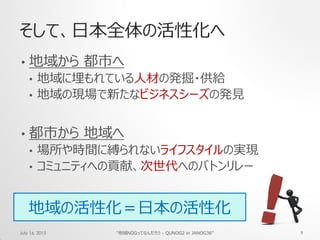 そして、日本全体の活性化へ
• 地域から 都市へ
• 地域に埋もれている人材の発掘・供給
• 地域の現場で新たなビジネスシーズの発見
• 都市から 地域へ
• 場所や時間に縛られないライフスタイルの実現
• コミュニティへの貢献、次世代へのバトンリレー
July 16, 2015 "地域NOGってなんだろう - QUNOG2 in JANOG36" 9
地域の活性化＝日本の活性化
 