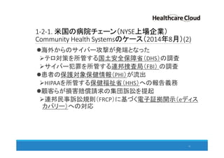 1-2-1. 米国の病院チェーン（NYSE上場企業）
Community Health Systemsのケース（2014年8月）(2)
海外からのサイバー攻撃が発端となった
テロ対策を所管する国土安全保障省（DHS）の調査
サイバー犯罪を所管する連邦捜査局（FBI） の調査
患者の保護対象保健情報（PHI）が流出
HIPAAを所管する保健福祉省（HHS）への報告義務
顧客らが損害賠償請求の集団訴訟を提起
連邦民事訴訟規則（FRCP）に基づく電子証拠開示（eディス
カバリー）への対応
13
 
