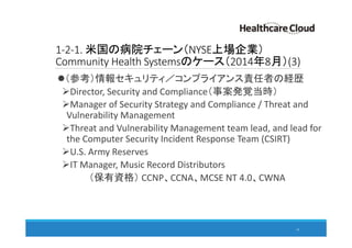 1-2-1. 米国の病院チェーン（NYSE上場企業）
Community Health Systemsのケース（2014年8月）(3)
（参考）情報セキュリティ／コンプライアンス責任者の経歴
Director, Security and Compliance（事案発覚当時）
Manager of Security Strategy and Compliance / Threat and
Vulnerability Management
Threat and Vulnerability Management team lead, and lead for
the Computer Security Incident Response Team (CSIRT)
U.S. Army Reserves
IT Manager, Music Record Distributors
（保有資格） CCNP、CCNA、MCSE NT 4.0、CWNA
14
 