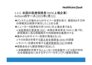 1-2-2. 米国の医療保険者（NYSE上場企業）
Anthemのケース（2015年2月）(1)
ITシステムが海外からのサイバー攻撃を受け、顧客約8千万件
の情報流出被害が発生したことを公表
ニューヨーク証券取引所（NYSE）の上場企業である
米証券取引委員会（SEC）：米国企業改革法（SOX）に基づき、
財務報告に係る情報開示や内部統制を義務付ける
海外からのサイバー攻撃が発端となった
テロ対策を所管する国土安全保障省（DHS）の調査
サイバー犯罪を所管する連邦捜査局（FBI）の調査
保険会社から顧客情報が流出した
金融機関を所管するニューヨーク州金融サービス局が州内
の全保険会社に対するサイバーセキュリティ検査を開始
15
 