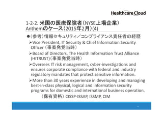1-2-2. 米国の医療保険者（NYSE上場企業）
Anthemのケース（2015年2月）(4)
（参考）情報セキュリティ／コンプライアンス責任者の経歴
Vice President, IT Security & Chief Information Security
Officer （事案発覚当時）
Board of Directors, The Health Information Trust Alliance
(HITRUST)（事案発覚当時）
Oversees IT risk management, cyber-investigations and
ensures corporate compliance with federal and industry
regulatory mandates that protect sensitive information.
More than 30 years experience in developing and managing
best-in-class physical, logical and information security
programs for domestic and international business operation.
（保有資格） CISSP-ISSAP, ISSMP, CIM
18
 