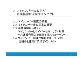 2. マイナンバー法改正が
企業経営に及ぼすインパクト
19
2-1. マイナンバー制度の概要
2-2. マイナンバー法改正案の概要
2-3. 海外事例から考える
マイナンバーとサイバーセキュリティ対策
～共通番号導入で先行するスウェーデン～
2-4. マイナンバー制度が情報セキュリティの
仕組みと運用に及ぼすインパクト
 