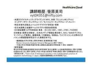 講師略歴：笹原英司
vyt04351@nifty.com
・米国クラウドセキュリティアライアンス（NPO、本部：ワシントン州シアトル）
ビッグデータワーキンググループ／モバイルワーキンググループ・メンバー
・特定非営利活動法人ヘルスケアクラウド研究会・理事
・在日米国商工会議所ヘルスケアIT小委員会委員長
・ISO認証機関 公平性委員会 委員 （主にISO 9001、14001、27001、FS22000）
旧労働省（現厚生労働省）、日米のメディア関連企業を経て、B2C／B2Bのデジタル
マーケティング実務と、健康医療／介護福祉／医薬品／ライフサイエンス分野のITガ
バナンス関連調査研究を行った実績を有する。
・慶應義塾大学文学部人間科学専攻（産業関係論）卒業
・Boston University Graduate School of Management修了（MBA）、
・千葉大学大学院医学薬学府博士課程先進医療科学専攻修了（博士・医薬学）
（研究実績）
厚生科学研究補助金医薬安全総合研究事業「添付文書等による医療用医薬品に関する情報
の提供の在り方に関する研究」平成13年度分担研究「特殊な集団に関する情報提供の在り方」
（研究協力者）、「Case study of pharmacist activities in the multidisciplinary practice of
outpatient chemotherapy in Japan」（聖路加国際病院との共同研究）など。
2
 