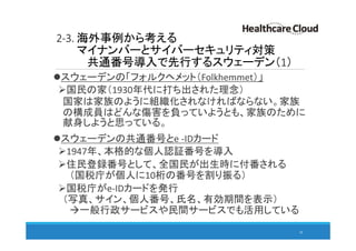 2-3. 海外事例から考える
マイナンバーとサイバーセキュリティ対策
共通番号導入で先行するスウェーデン（1）
スウェーデンの「フォルクヘメット（Folkhemmet）」
国民の家（1930年代に打ち出された理念）
国家は家族のように組織化されなければならない。家族
の構成員はどんな傷害を負っていようとも、家族のために
献身しようと思っている。
スウェーデンの共通番号とe -IDカード
1947年、本格的な個人認証番号を導入
住民登録番号として、全国民が出生時に付番される
（国税庁が個人に10桁の番号を割り振る）
国税庁がe-IDカードを発行
（写真、サイン、個人番号、氏名、有効期間を表示）
一般行政サービスや民間サービスでも活用している
28
 