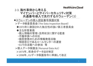 2-3. 海外事例から考える
マイナンバーとサイバーセキュリティ対策
共通番号導入で先行するスウェーデン（3）
スウェーデンの個人認証番号保護対策
データ検査委員会（The Data Inspection Board）
1973年に創設された独立性の強い第三者委員会
主な所管業務
・個人情報の管理・活用状況に関する監査
・不服申請への対応
・国民啓発のための情報発信活動
・相談窓口であるコールセンターの運営
・EUでの活動への参加 等
個人データ保護法（Personal Data Act）
1973年、前身のデータ法を制定
1998年、EUデータ保護指令に準拠して改正
30
 