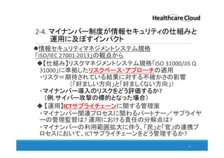 2-4. マイナンバー制度が情報セキュリティの仕組みと
運用に及ぼすインパクト
情報セキュリティマネジメントシステム規格
「ISO/IEC 27001:2013」の観点から
【仕組み】リスクマネジメントシステム規格「ISO 31000/JIS Q
31000」に準拠したリスクベース・アプローチの適用
・リスク＝期待されている結果に対する不確かさの影響
（「好ましい方向」と「好ましくない方向」）
・マイナンバー導入のリスクをどう評価するか?
（例.サイバー攻撃の標的となった場合）
【運用】ICTサプライチェーンに関する管理策
・マイナンバー関連プロセスに関わるパートナー／サプライヤ
ーの管理監督は? 運用における責任の分解点は?
・マイナンバーの利用範囲拡大に伴う、「民」と「官」の連携プ
ロセスにおいて、ICTサプライチェーンをどう管理するか?
32
 