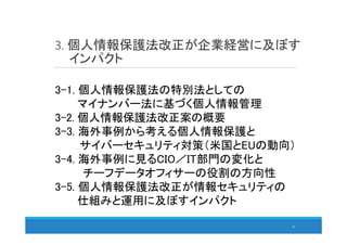 3. 個人情報保護法改正が企業経営に及ぼす
インパクト
33
3-1. 個人情報保護法の特別法としての
マイナンバー法に基づく個人情報管理
3-2. 個人情報保護法改正案の概要
3-3. 海外事例から考える個人情報保護と
サイバーセキュリティ対策（米国とEUの動向）
3-4. 海外事例に見るCIO／IT部門の変化と
チーフデータオフィサーの役割の方向性
3-5. 個人情報保護法改正が情報セキュリティの
仕組みと運用に及ぼすインパクト
 