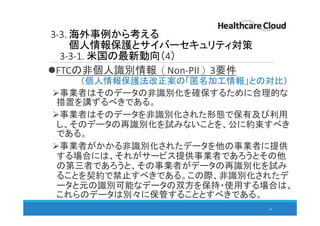 3-3. 海外事例から考える
個人情報保護とサイバーセキュリティ対策
3-3-1. 米国の最新動向（4）
FTCの非個人識別情報（Non-PII）3要件
（個人情報保護法改正案の「匿名加工情報」との対比）
事業者はそのデータの非識別化を確保するために合理的な
措置を講ずるべきである。
事業者はそのデータを非識別化された形態で保有及び利用
し、そのデータの再識別化を試みないことを、公に約束すべき
である。
事業者がかかる非識別化されたデータを他の事業者に提供
する場合には、それがサービス提供事業者であろうとその他
の第三者であろうと、その事業者がデータの再識別化を試み
ることを契約で禁止すべきである。この際、非識別化されたデ
ータと元の識別可能なデータの双方を保持・使用する場合は、
これらのデータは別々に保管することとすべきである。
44
 
