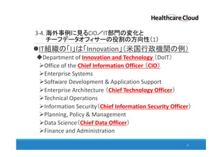 3-4. 海外事例に見るCIO／IT部門の変化と
チーフデータオフィサーの役割の方向性（1）
IT組織の「I」は「Innovation」（米国行政機関の例）
Department of Innovation and Technology （DoIT）
Office of the Chief Information Officer （CIO）
Enterprise Systems
Software Development & Application Support
Enterprise Architecture （Chief Technology Officer）
Technical Operations
Information Security（Chief Information Security Officer）
Planning, Policy & Management
Data Science（Chief Data Officer）
Finance and Administration
49
 