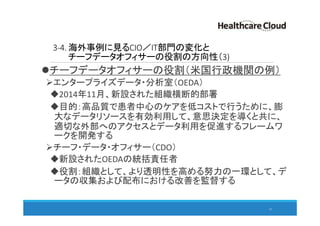 3-4. 海外事例に見るCIO／IT部門の変化と
チーフデータオフィサーの役割の方向性（3)
チーフデータオフィサーの役割（米国行政機関の例）
エンタープライズデータ・分析室（OEDA）
2014年11月、新設された組織横断的部署
目的：高品質で患者中心のケアを低コストで行うために、膨
大なデータリソースを有効利用して、意思決定を導くと共に、
適切な外部へのアクセスとデータ利用を促進するフレームワ
ークを開発する
チーフ・データ・オフィサー（CDO）
新設されたOEDAの統括責任者
役割：組織として、より透明性を高める努力の一環として、デ
ータの収集および配布における改善を監督する
51
 
