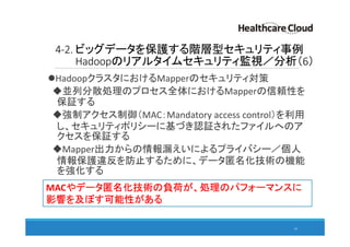 4-2. ビッグデータを保護する階層型セキュリティ事例
Hadoopのリアルタイムセキュリティ監視／分析（6）
HadoopクラスタにおけるMapperのセキュリティ対策
並列分散処理のプロセス全体におけるMapperの信頼性を
保証する
強制アクセス制御（MAC：Mandatory access control）を利用
し、セキュリティポリシーに基づき認証されたファイルへのア
クセスを保証する
Mapper出力からの情報漏えいによるプライバシー／個人
情報保護違反を防止するために、データ匿名化技術の機能
を強化する
63
MACやデータ匿名化技術の負荷が、処理のパフォーマンスに
影響を及ぼす可能性がある
 