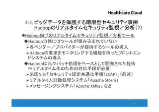 4-2. ビッグデータを保護する階層型セキュリティ事例
Hadoopのリアルタイムセキュリティ監視／分析（7）
Hadoop向けのリアルタイムセキュリティ監視／分析ツール
Hadoop自体にはツールが組み込まれていない
各ベンダー／プロバイダーが提供するツールの導入
Hadoopの要求をモニタリングする機能を持ったフロントエン
ドシステムの導入
Hadoopは元々バッチ処理をベースとして開発された技術
⇒リアルタイム化のための対応手段が必要
米国NIST「セキュリティ設定共通化手順（SCAP）」（前述）
リアルタイム分散処理システム「Apache Storm」
メッセージングシステム「Apache Kafka」 など
64
 
