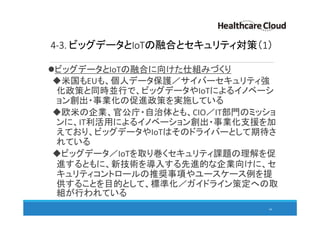 4-3. ビッグデータとIoTの融合とセキュリティ対策（1）
ビッグデータとIoTの融合に向けた仕組みづくり
米国もEUも、個人データ保護／サイバーセキュリティ強
化政策と同時並行で、ビッグデータやIoTによるイノベーシ
ョン創出・事業化の促進政策を実施している
欧米の企業、官公庁・自治体とも、CIO／IT部門のミッショ
ンに、IT利活用によるイノベーション創出・事業化支援を加
えており、ビッグデータやIoTはそのドライバーとして期待さ
れている
ビッグデータ／IoTを取り巻くセキュリティ課題の理解を促
進するともに、新技術を導入する先進的な企業向けに、セ
キュリティコントロールの推奨事項やユースケース例を提
供することを目的として、標準化／ガイドライン策定への取
組が行われている
66
 