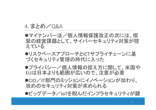 4. まとめ／Q&A
68
マイナンバー法／個人情報保護改正の次には、喫
緊の経営課題として、サイバーセキュリティ対策が控
えている
リスクベースアプローチとICTサプライチェーンに基
づくセキュリティ管理の時代に入った
プライバシー／個人情報の捉え方に関して、米国や
EUは日本よりも範囲が広いので、注意が必要
CIO／IT部門のミッションにイノベーションが加わり、
攻めのセキュリティ対策が求められる
ビッグデータ／IoTを睨んだインフラセキュリティが鍵
 