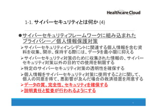 1-1. サイバーセキュリティとは何か (4)
サイバーセキュリティフレームワークに組み込まれた
プライバシー／個人情報保護対策
サイバーセキュリティインシデントに関連する個人情報を含む資
料を収集、開示、保持する際には、データを最小限に抑える
サイバーセキュリティ対策のために収集された情報の、サイバー
セキュリティ対策以外の目的での使用を制限する
特定のサイバーセキュリティ対策の透明性を確保する
個人情報をサイバーセキュリティ対策に使用することに関して、
個人の同意を得て、悪影響が及んだ場合の救済措置を用意する
データの質、完全性、セキュリティを確保する
説明責任と監査が行われるようにする
8
 