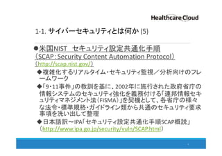 1-1. サイバーセキュリティとは何か (5)
米国NIST セキュリティ設定共通化手順
（SCAP：Security Content Automation Protocol）
（http://scap.nist.gov/）
複雑化するリアルタイム・セキュリティ監視／分析向けのフレ
ームワーク
「9・11事件」の教訓を基に、2002年に施行された政府省庁の
情報システムのセキュリティ強化を義務付ける「連邦情報セキ
ュリティマネジメント法（FISMA）」を契機として、各省庁の様々
な法令・標準規格・ガイドライン類から共通のセキュリティ要求
事項を洗い出して整理
日本語訳～IPA「セキュリティ設定共通化手順SCAP概説」
（http://www.ipa.go.jp/security/vuln/SCAP.html）
9
 
