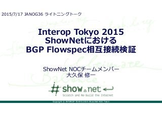 Copyright © INTEROP TOKYO 2015 ShowNet NOC Team
Interop Tokyo 2015
ShowNetにおける
BGP Flowspec相互接続検証
ShowNet NOCチームメンバー
大久保 修一
2015/7/17 JANOG36 ライトニングトーク
 