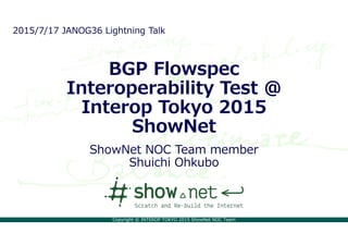 Copyright © INTEROP TOKYO 2015 ShowNet NOC Team
BGP Flowspec
Interoperability Test @
Interop Tokyo 2015
ShowNet
ShowNet NOC Team member
Shuichi Ohkubo
2015/7/17 JANOG36 Lightning Talk
 