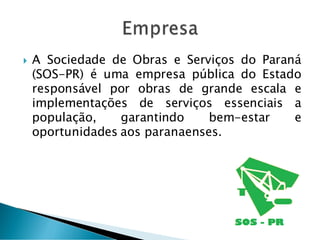  A Sociedade de Obras e Serviços do Paraná
(SOS-PR) é uma empresa pública do Estado
responsável por obras de grande escala e
implementações de serviços essenciais a
população, garantindo bem-estar e
oportunidades aos paranaenses.
 