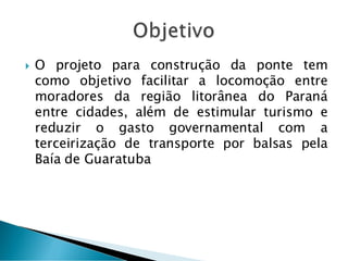  O projeto para construção da ponte tem
como objetivo facilitar a locomoção entre
moradores da região litorânea do Paraná
entre cidades, além de estimular turismo e
reduzir o gasto governamental com a
terceirização de transporte por balsas pela
Baía de Guaratuba
 