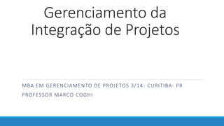 Gerenciamento da
Integração de Projetos
MBA EM GERENCIAMENTO DE PROJETOS 3/14- CURITIBA- PR
PROFESSOR MARCO COGHI
 