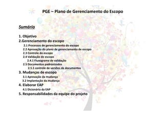 PGE – Plano de Gerenciamento do Escopo
Sumário
1. Objetivo
2.Gerenciamento do escopo
2.1 Processos de gerenciamento do escopo
2.2 Aprovação do plano de gerenciamento de escopo
2.3 Controle do escopo
2.4 Validação do escopo
2.4.1 Fluxograma de validação
2.5 Documentos padronizados
2.5.1 controle de versões de documentos
3. Mudanças de escopo
3.1 Aprovação da mudança
3.2 Implantação da mudança
4. Elaborar EAP
4.1 Dicionário da EAP
5. Responsabilidades da equipe do projeto
 