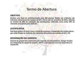 Termo de Abertura
OBJETIVO
Realizar uma festa de confraternização para 600 pessoas filiadas aos sindicatos das
indústrias alimentícias dos estados de GO e TO no mês de novembro de 2015, obtendo
no mínimo de 80% de satisfação dos participantes, utilizando como verba 10% do
montante arrecadado pelo sindicato.
JUSTIFICATIVA
Esta festa existe a 15 anos e tem o intuito de promover a integração dos colaboradores
que estão filiados ao sindicato das indústrias alimentícias dos estados de GO e TO.
DESIGNAÇÃO DO GERENTE
Gerente do projeto tem autonomia para negociar com fornecedores, delegar funções
aos integrantes da equipe de projetos, definir a alocação dos recursos disponíveis no
orçamento.
 