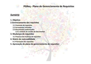 PGReq - Plano de Gerenciamento de Requisitos
Sumário
1. Objetivo
2.Gerenciamento dos requisitos
2.1 Processos de requisitos
2.2 Ferramentas utilizadas
2.3 Documentos padronizados
2.3.1 controle de versões de documentos
3. Mudanças de requisitos
3.1 Processo de mudança de requisitos
4. Matriz de rastreabilidade
4.1 Priorização dos requisitos
5. Aprovação de plano de gerenciamento de requisitos
 