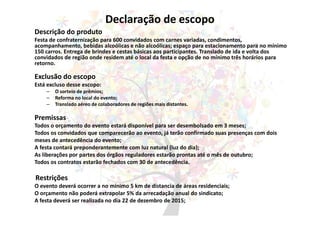 Declaração de escopo
Descrição do produto
Festa de confraternização para 600 convidados com carnes variadas, condimentos,
acompanhamento, bebidas alcoólicas e não alcoólicas; espaço para estacionamento para no mínimo
150 carros. Entrega de brindes e cestas básicas aos participantes. Translado de ida e volta dos
convidados de região onde residem até o local da festa e opção de no mínimo três horários para
retorno.
Exclusão do escopo
Está excluso desse escopo:
– O sorteio de prêmios;
– Reforma no local do evento;
– Translado aéreo de colaboradores de regiões mais distantes.
Premissas
Todos o orçamento do evento estará disponível para ser desembolsado em 3 meses;
Todos os convidados que comparecerão ao evento, já terão confirmado suas presenças com dois
meses de antecedência do evento;
A festa contará preponderantemente com luz natural (luz do dia);
As liberações por partes dos órgãos reguladores estarão prontas até o mês de outubro;
Todos os contratos estarão fechados com 30 de antecedência.
Restrições
O evento deverá ocorrer a no mínimo 5 km de distancia de áreas residenciais;
O orçamento não poderá extrapolar 5% da arrecadação anual do sindicato;
A festa deverá ser realizada no dia 22 de dezembro de 2015;
 