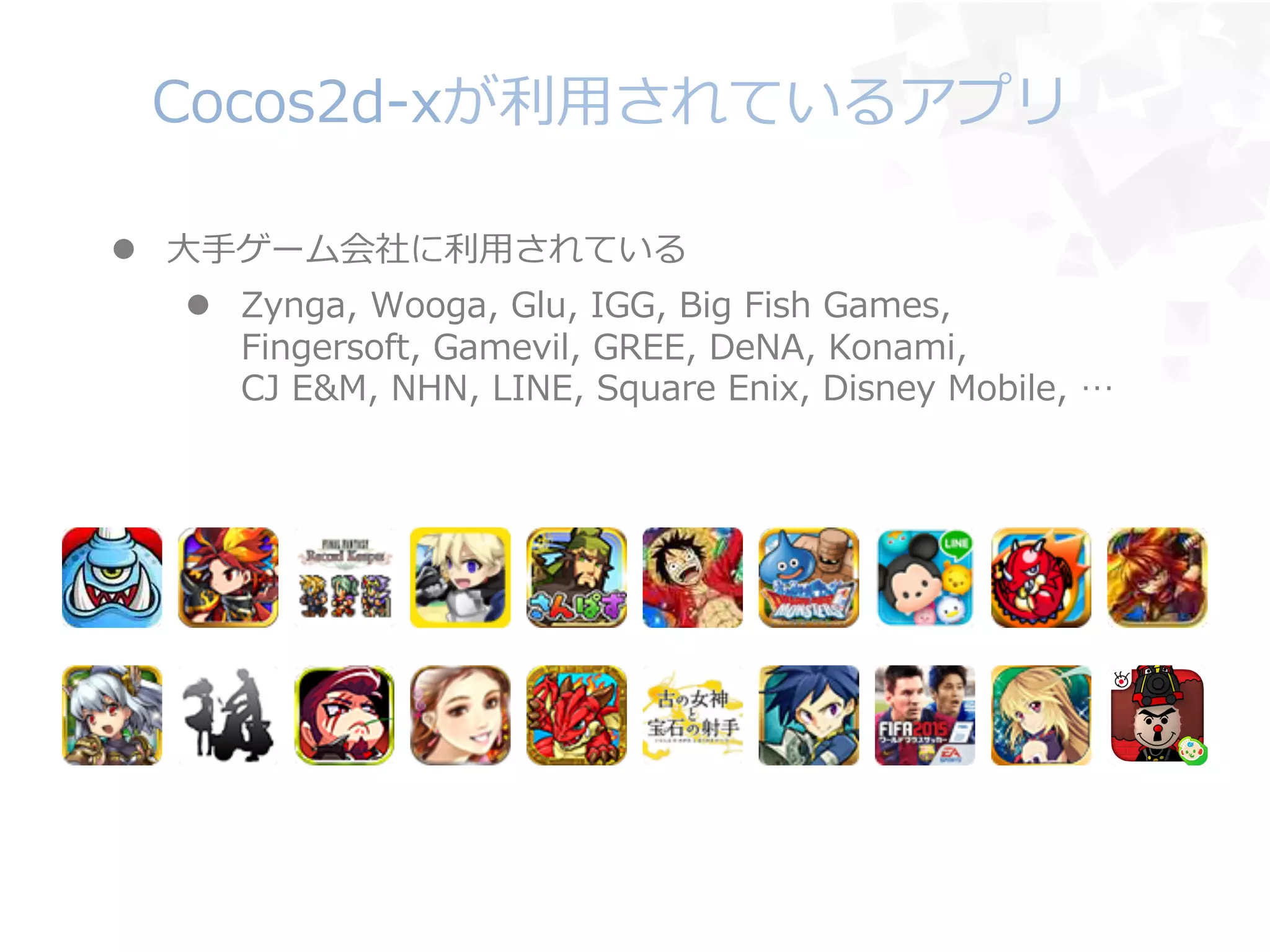 Cocos2d-‐‑‒xが利利⽤用されているアプリ
l  ⼤大⼿手ゲーム会社に利利⽤用されている
l  Zynga,  Wooga,  Glu,  IGG,  Big  Fish  Games,
Fingersoft,  Gamevil,  GREE,  DeNA,  Konami,
CJ  E&M,  NHN,  LINE,  Square  Enix,  Disney  Mobile,  …
 