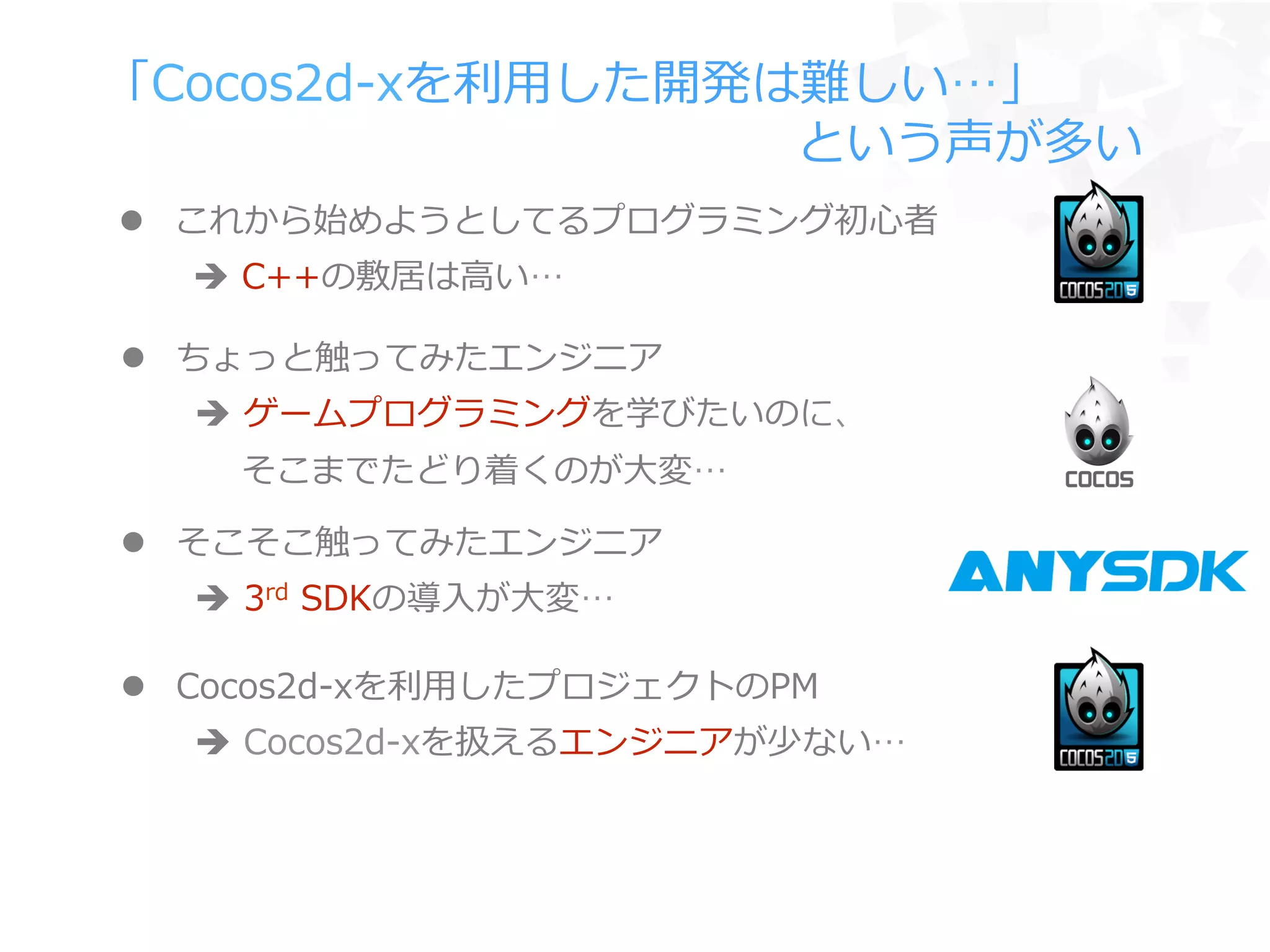 「Cocos2d-‐‑‒xを利利⽤用した開発は難しい…」
 　 　 　 　 　 　 　 　 　 　 　 　 　 　という声が多い
l  ちょっと触ってみたエンジニア
è  ゲームプログラミングを学びたいのに、
 　  そこまでたどり着くのが⼤大変…
l  Cocos2d-‐‑‒xを利利⽤用したプロジェクトのPM
è  Cocos2d-‐‑‒xを扱えるエンジニアが少ない…
l  そこそこ触ってみたエンジニア
è  3rd  SDKの導⼊入が⼤大変…
l  これから始めようとしてるプログラミング初⼼心者
è  C++の敷居は⾼高い…
 