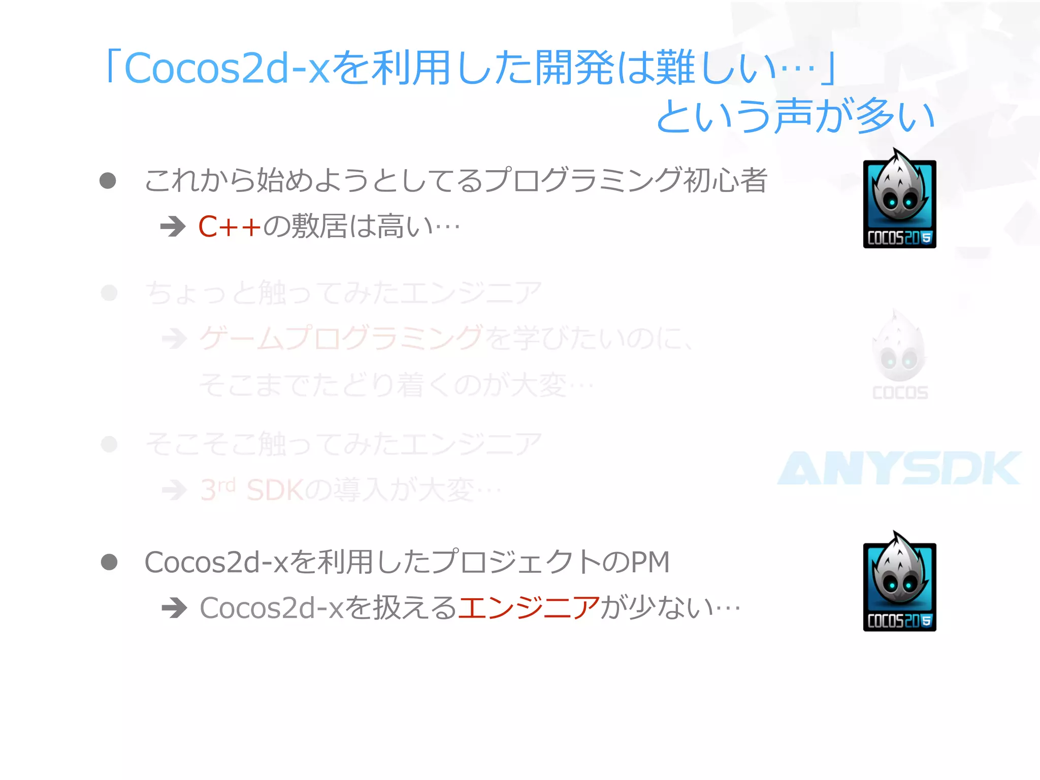 「Cocos2d-‐‑‒xを利利⽤用した開発は難しい…」
 　 　 　 　 　 　 　 　 　 　 　 　 　 　という声が多い
l  ちょっと触ってみたエンジニア
è  ゲームプログラミングを学びたいのに、
 　  そこまでたどり着くのが⼤大変…
l  Cocos2d-‐‑‒xを利利⽤用したプロジェクトのPM
è  Cocos2d-‐‑‒xを扱えるエンジニアが少ない…
l  そこそこ触ってみたエンジニア
è  3rd  SDKの導⼊入が⼤大変…
l  これから始めようとしてるプログラミング初⼼心者
è  C++の敷居は⾼高い…
 