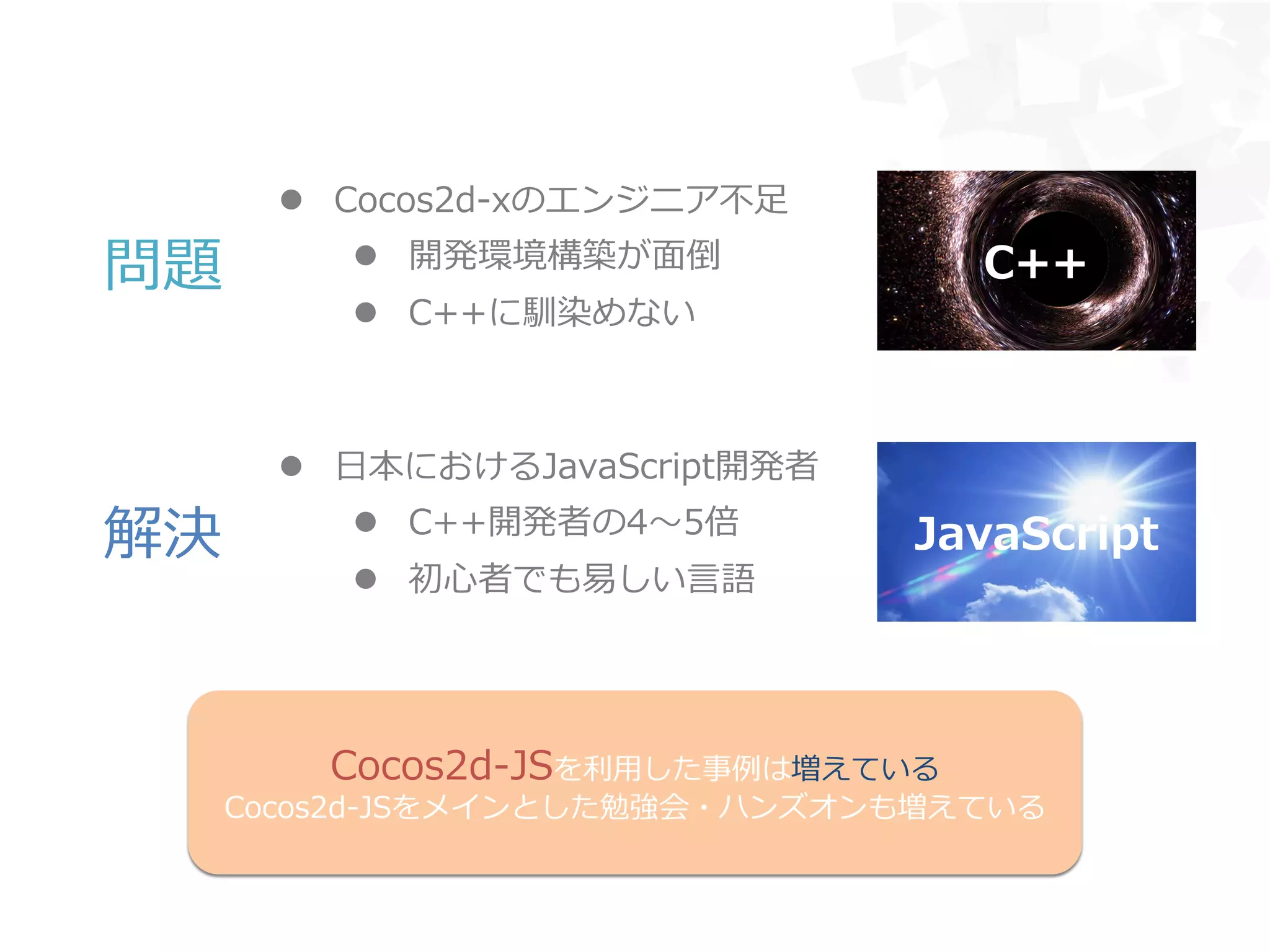 l  Cocos2d-‐‑‒xのエンジニア不不⾜足
l  開発環境構築が⾯面倒
l  C++に馴染めない
l  ⽇日本におけるJavaScript開発者
l  C++開発者の4〜～5倍
l  初⼼心者でも易易しい⾔言語
C++
JavaScript
問題
解決
Cocos2d-‐‑‒JSを利利⽤用した事例例は増えている
Cocos2d-‐‑‒JSをメインとした勉強会・ハンズオンも増えている
 