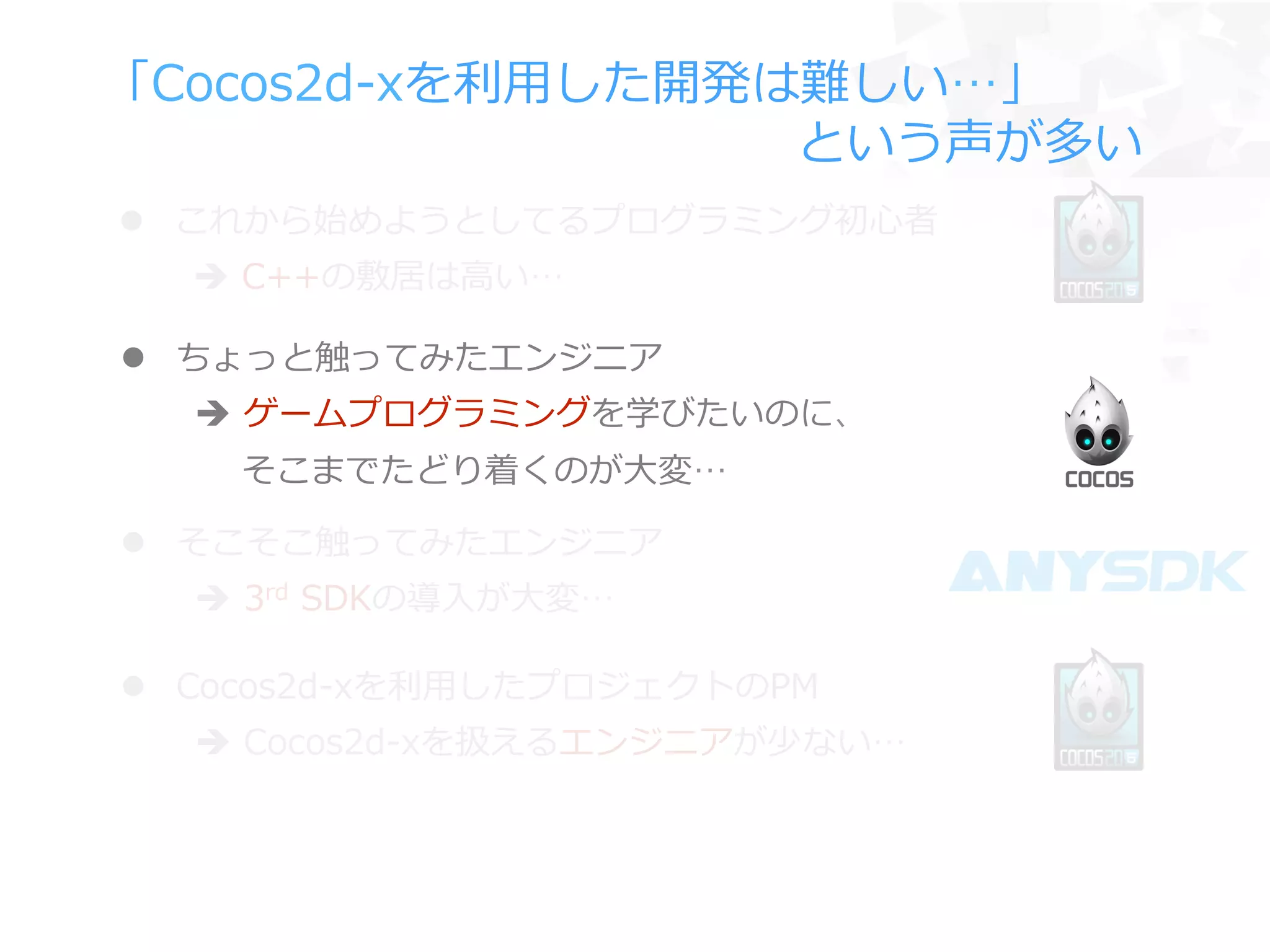 「Cocos2d-‐‑‒xを利利⽤用した開発は難しい…」
 　 　 　 　 　 　 　 　 　 　 　 　 　 　という声が多い
l  ちょっと触ってみたエンジニア
è  ゲームプログラミングを学びたいのに、
 　  そこまでたどり着くのが⼤大変…
l  Cocos2d-‐‑‒xを利利⽤用したプロジェクトのPM
è  Cocos2d-‐‑‒xを扱えるエンジニアが少ない…
l  そこそこ触ってみたエンジニア
è  3rd  SDKの導⼊入が⼤大変…
l  これから始めようとしてるプログラミング初⼼心者
è  C++の敷居は⾼高い…
 