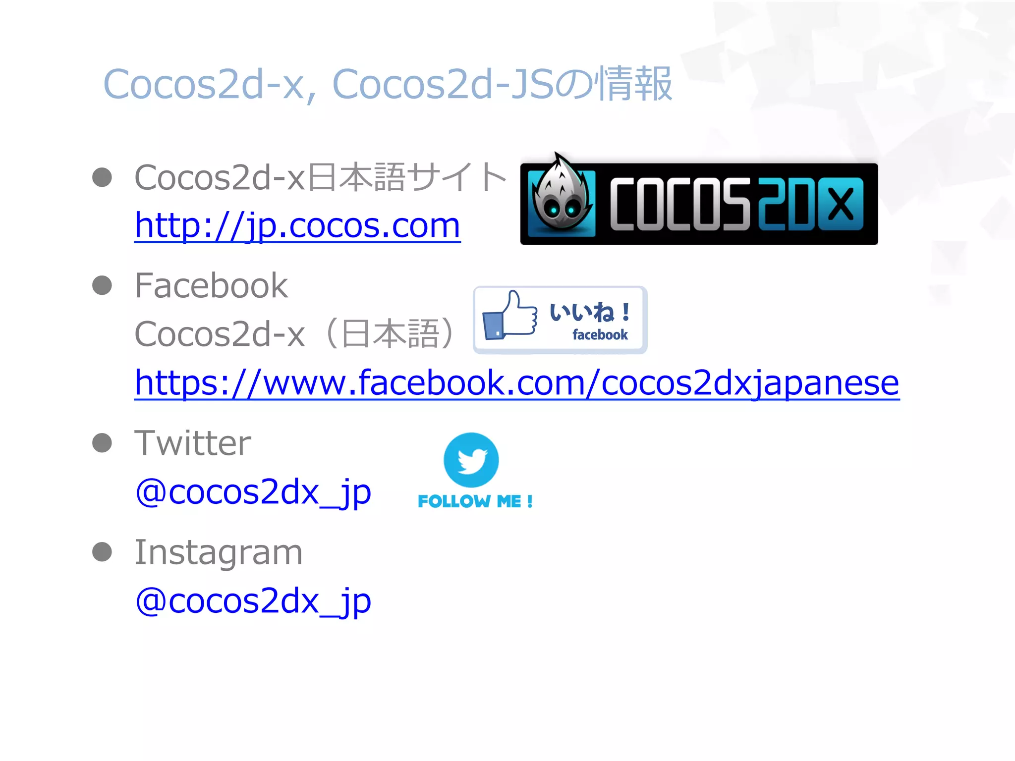 Cocos2d-‐‑‒x,  Cocos2d-‐‑‒JSの情報
l  Cocos2d-‐‑‒x⽇日本語サイト
http://jp.cocos.com
l  Facebook
Cocos2d-‐‑‒x（⽇日本語）
https://www.facebook.com/cocos2dxjapanese
l  Twitter
@cocos2dx_̲jp
l  Instagram
@cocos2dx_̲jp
 