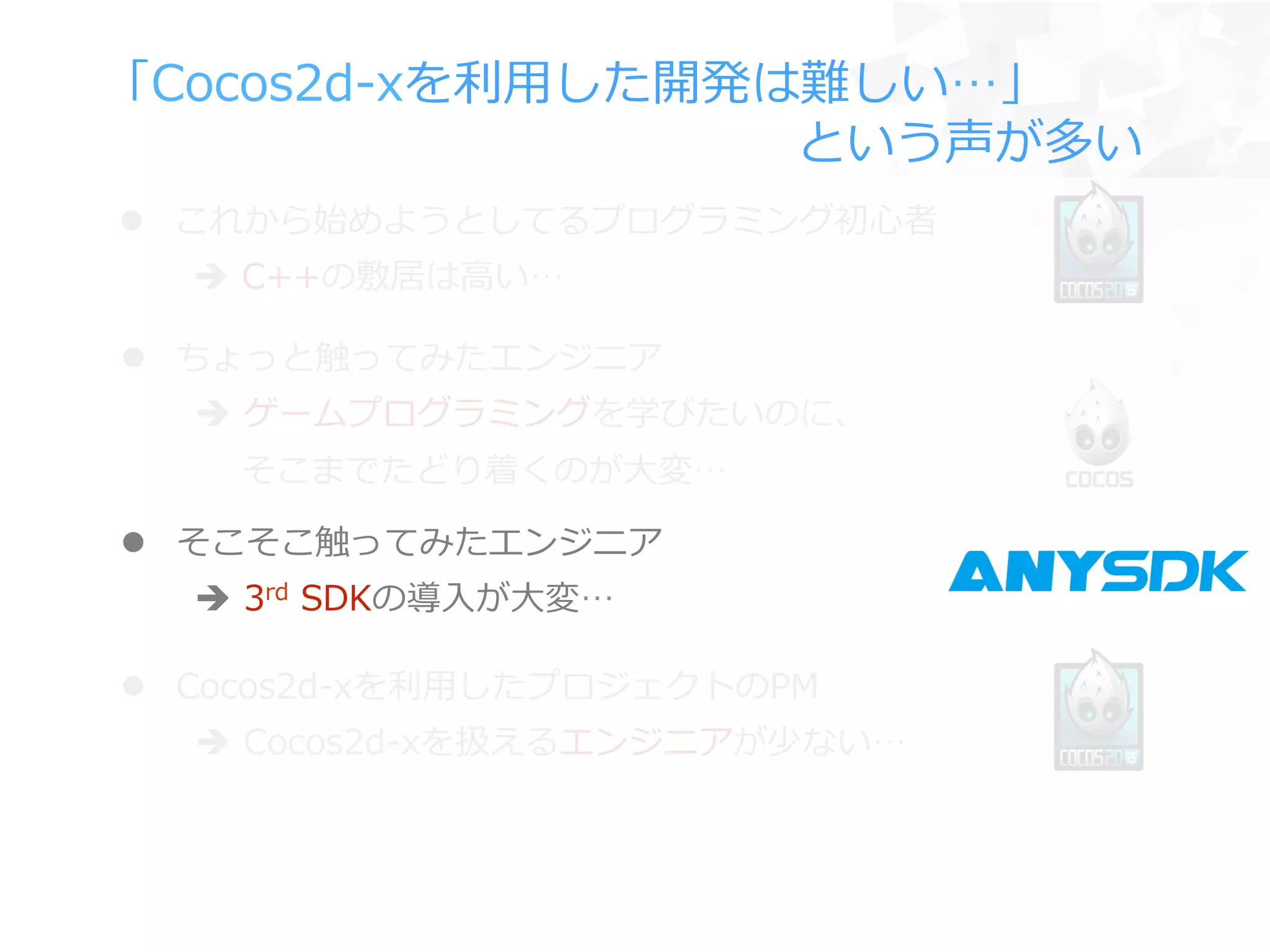 「Cocos2d-‐‑‒xを利利⽤用した開発は難しい…」
 　 　 　 　 　 　 　 　 　 　 　 　 　 　という声が多い
l  ちょっと触ってみたエンジニア
è  ゲームプログラミングを学びたいのに、
 　  そこまでたどり着くのが⼤大変…
l  Cocos2d-‐‑‒xを利利⽤用したプロジェクトのPM
è  Cocos2d-‐‑‒xを扱えるエンジニアが少ない…
l  そこそこ触ってみたエンジニア
è  3rd  SDKの導⼊入が⼤大変…
l  これから始めようとしてるプログラミング初⼼心者
è  C++の敷居は⾼高い…
 