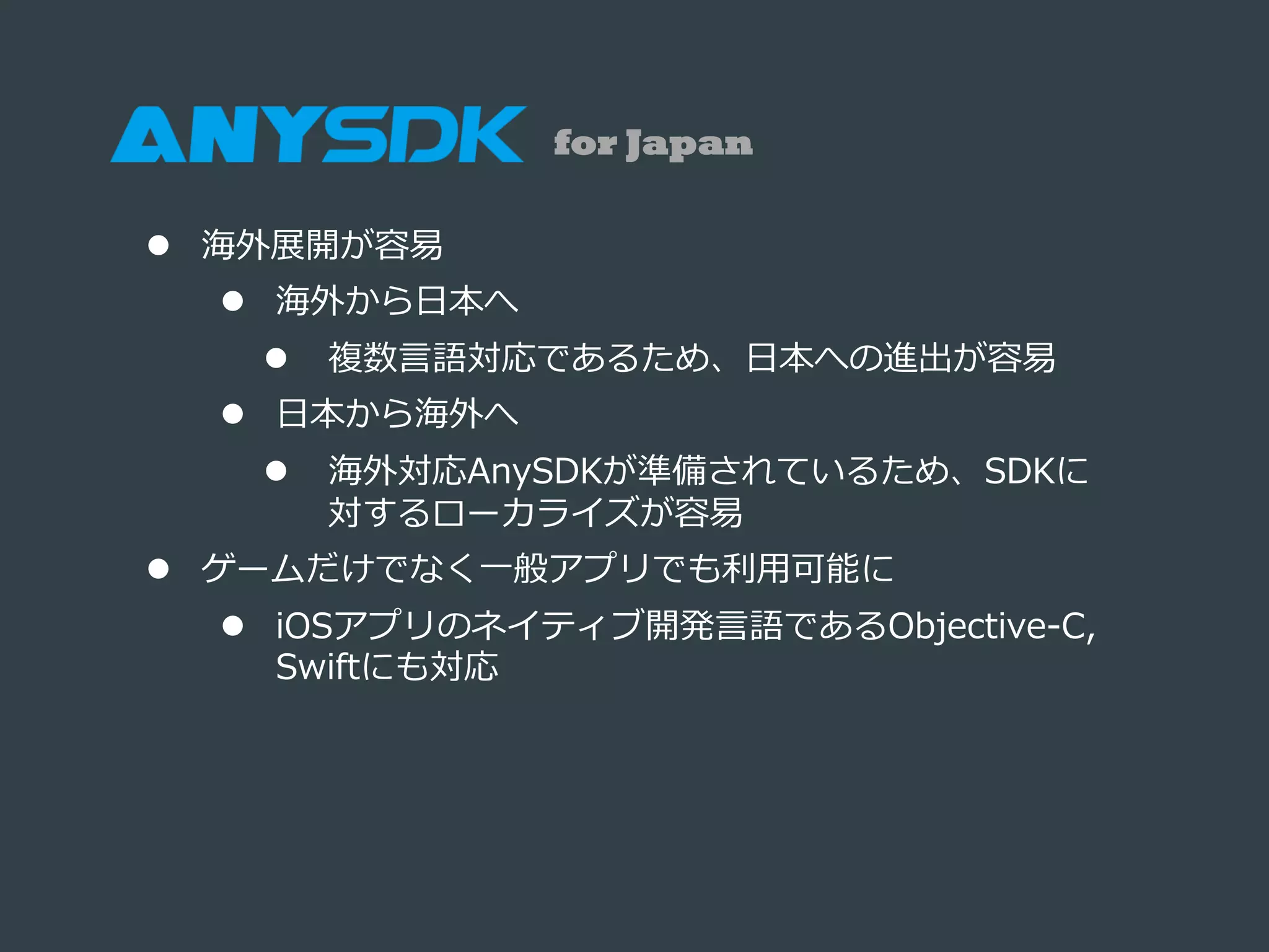 l  海外展開が容易易
l  海外から⽇日本へ
l  複数⾔言語対応であるため、⽇日本への進出が容易易
l  ⽇日本から海外へ
l  海外対応AnySDKが準備されているため、SDKに
対するローカライズが容易易
l  ゲームだけでなく⼀一般アプリでも利利⽤用可能に
l  iOSアプリのネイティブ開発⾔言語であるObjective-‐‑‒C,  
Swiftにも対応
for Japan
 