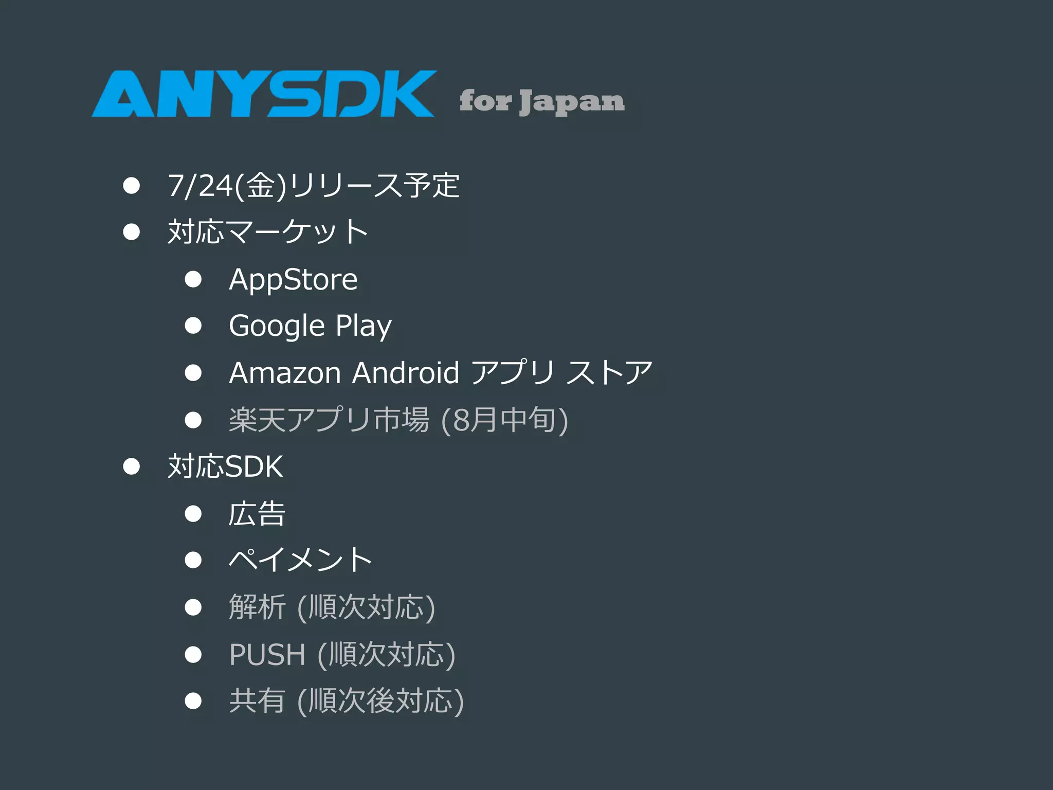 l  7/24(⾦金金)リリース予定
l  対応マーケット
l  AppStore
l  Google  Play
l  Amazon  Android  アプリ  ストア
l  楽天アプリ市場  (8⽉月中旬)
l  対応SDK
l  広告
l  ペイメント
l  解析  (順次対応)
l  PUSH  (順次対応)
l  共有  (順次後対応)
for Japan
 