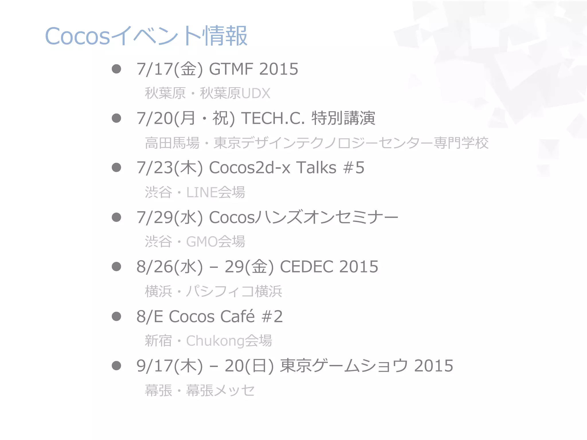 Cocosイベント情報
l  7/17(⾦金金)  GTMF  2015
秋葉葉原・秋葉葉原UDX
l  7/20(⽉月・祝)  TECH.C.  特別講演
⾼高⽥田⾺馬場・東京デザインテクノロジーセンター専⾨門学校
l  7/23(⽊木)  Cocos2d-‐‑‒x  Talks  #5
渋⾕谷・LINE会場
l  7/29(⽔水)  Cocosハンズオンセミナー
渋⾕谷・GMO会場
l  8/26(⽔水)  –  29(⾦金金)  CEDEC  2015
横浜・パシフィコ横浜
l  8/E  Cocos  Café  #2
新宿・Chukong会場
l  9/17(⽊木)  –  20(⽇日)  東京ゲームショウ  2015
幕張・幕張メッセ
 
