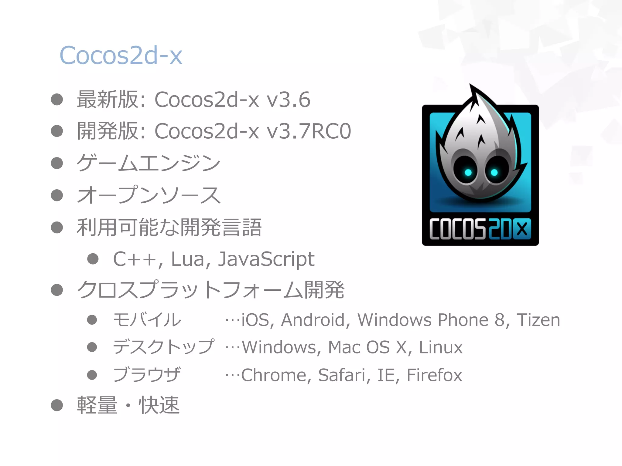 Cocos2d-‐‑‒x
l  最新版:  Cocos2d-‐‑‒x  v3.6
l  開発版:  Cocos2d-‐‑‒x  v3.7RC0
l  ゲームエンジン
l  オープンソース
l  利利⽤用可能な開発⾔言語
l  C++,  Lua,  JavaScript
l  クロスプラットフォーム開発
l  モバイル …iOS,  Android,  Windows  Phone  8,  Tizen
l  デスクトップ …Windows,  Mac  OS  X,  Linux
l  ブラウザ …Chrome,  Safari,  IE,  Firefox
l  軽量量・快速
 